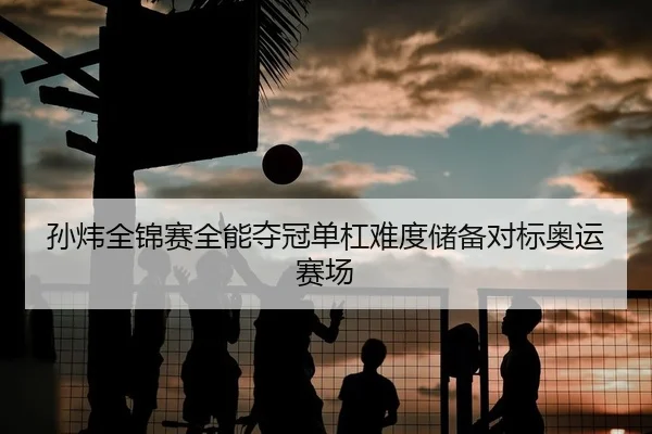 孙炜全锦赛全能夺冠单杠难度储备对标奥运赛场